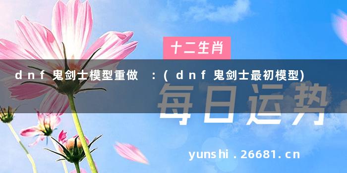 dnf鬼剑士模型重做 :(dnf鬼剑士最初模型)